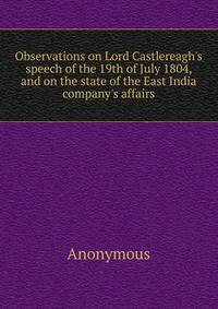 Observations on Lord Castlereagh's speech of the 19th of July 1804, and on the state of the East India company's affairs