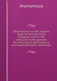 Observations on the present state of the East India Company: and on the measures to be pursued for ensuring its permanency, and augmenting its commerce