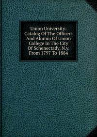 Union University: Catalog Of The Officers And Alumni Of Union College In The City Of Schenectady, N.y. From 1797 To 1884