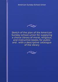 Sketch of the plan of the American Sunday-school union for supplying a choice library of moral, religious, and instructive books, for public and . with a descriptive catalogue of the library