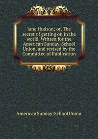 Jane Hudson; or, The secret of getting on in the world. Written for the American Sunday-School Union, and revised by the Committee of Publication
