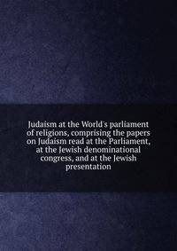 Judaism at the World's parliament of religions, comprising the papers on Judaism read at the Parliament, at the Jewish denominational congress, and at the Jewish presentation
