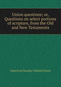 Union questions; or, Questions on select portions of scripture, from the Old and New Testaments
