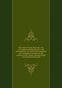 The Union Pacific Railroad: acts of Congress relating thereto, and amendments ; by-laws of the company, and mortgages executed for the security of the . grant, income, bridge and sinking fund bonds