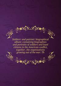 Soldiers' and patriots' biographical album: containing biographies and portraits of soldiers and loyal citizens in the American conflict, together . the organizations growing out of the war: Th