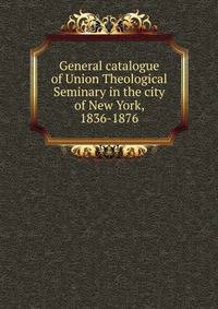 General catalogue of Union Theological Seminary in the city of New York, 1836-1876