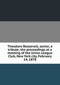 Theodore Roosevelt, senior, a tribute; the proceedings at a meeting of the Union League Club, New York city, February 14, 1878