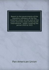 Report to the governments of the republics, members of the Pan American union, on the work of the union since the close of the fourth International . states, covering the period 1910 to 1923