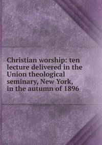 Christian worship: ten lecture delivered in the Union theological seminary, New York, in the autumn of 1896