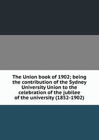 The Union book of 1902; being the contribution of the Sydney University Union to the celebration of the jubilee of the university (1852-1902)