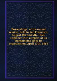 Proceedings . at its annual session, held in San Francisco, August 4th and 5th, 1863. Together with a report of its transactions since its organization, April 13th, 1863