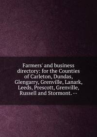 Farmers' and business directory: for the Counties of Carleton, Dundas, Glengarry, Grenville, Lanark, Leeds, Prescott, Grenville, Russell and Stormont. --