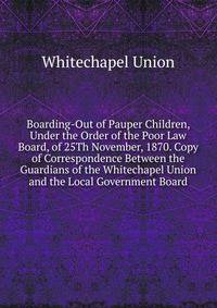 Boarding-Out of Pauper Children, Under the Order of the Poor Law Board, of 25Th November, 1870. Copy of Correspondence Between the Guardians of the Whitechapel Union and the Local Government Board