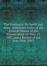 The Seminary: Its Spirit and Aims. Addresses Given at the Annual Dinner of the Alumni Held On May 13, 1907 and a Review of the Year 1906-1907 .