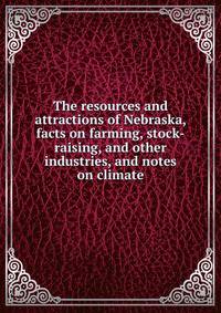 The resources and attractions of Nebraska, facts on farming, stock-raising, and other industries, and notes on climate