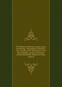 The history of Boone County, Iowa, containing . biographical sketches . war records of its volunteers in the late rebellion, general and local . of the Northwest, history of Iowa, map of