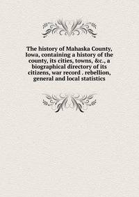 The history of Mahaska County, Iowa, containing a history of the county, its cities, towns, &amp;c., a biographical directory of its citizens, war record . rebellion, general and local statistics