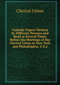Catholic Papers Written by Different Persons and Read at Several Times Before the Meetings of the Clerical Union in New York and Philadelphia, U.S.a.