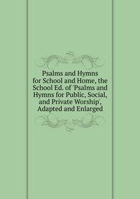 Psalms and Hymns for School and Home, the School Ed. of 'Psalms and Hymns for Public, Social, and Private Worship', Adapted and Enlarged