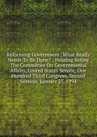 Reforming Government: What Really Needs To Be Done? : Hearing Before The Committee On Governmental Affairs, United States Senate, One Hundred Third Congress, Second Session, January 27, 1994