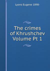 The crimes of Khrushchev Volume Pt 1