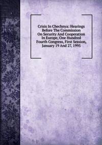 Crisis In Chechnya: Hearings Before The Commission On Security And Cooperation In Europe, One Hundred Fourth Congress, First Session, January 19 And 27, 1995