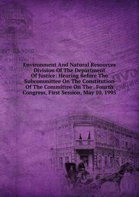 Environment And Natural Resources Division Of The Department Of Justice: Hearing Before The Subcommittee On The Constitution Of The Committee On The . Fourth Congress, First Session, May 10, 1995