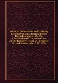 Ethics In Government And Lobbying Reform Proposals: Hearing Before The Subcommittee On The Constitution Of The Committee On The Judiciary, House Of . Congress, Second Session, March 22, 1996