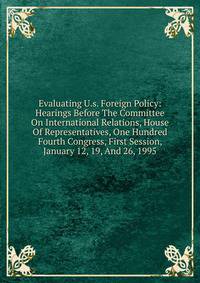 Evaluating U.s. Foreign Policy: Hearings Before The Committee On International Relations, House Of Representatives, One Hundred Fourth Congress, First Session, January 12, 19, And 26, 1995