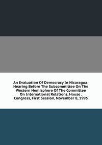 An Evaluation Of Democracy In Nicaragua: Hearing Before The Subcommittee On The Western Hemisphere Of The Committee On International Relations, House . Congress, First Session, November 8, 1995