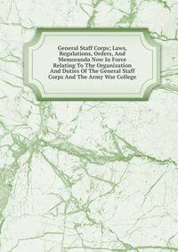 General Staff Corps; Laws, Regulations, Orders, And Memoranda Now In Force Relating To The Organization And Duties Of The General Staff Corps And The Army War College