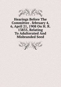 Hearings Before The Committee . february 4, 6, April 21, 1908 On H. R. 13835, Relating To Adulterated And Misbranded Seed