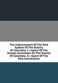 The Improvement Of The Park System Of The District Of Columbia. I.--report Of The Senate Committee On The District Of Columbia. Ii.--report Of The Park Commission