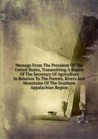 Message From The President Of The United States, Transmitting A Report Of The Secretary Of Agriculture In Relation To The Forests, Rivers And Mountains Of The Southern Appalachian Region