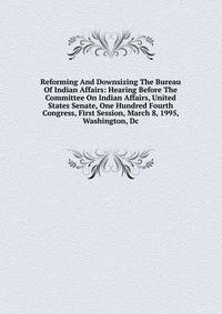 Reforming And Downsizing The Bureau Of Indian Affairs: Hearing Before The Committee On Indian Affairs, United States Senate, One Hundred Fourth Congress, First Session, March 8, 1995, Washington, Dc