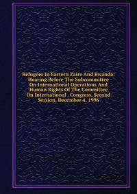 Refugees In Eastern Zaire And Rwanda: Hearing Before The Subcommittee On International Operations And Human Rights Of The Committee On International . Congress, Second Session, December 4, 1996