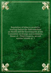 Regulation of tobacco products: hearings before the Subcommittee on Health and the Environment of the Committee on Energy and Commerce, House of . Third Congress, second session Volume pt. 1