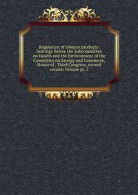 Regulation of tobacco products: hearings before the Subcommittee on Health and the Environment of the Committee on Energy and Commerce, House of . Third Congress, second session Volume pt. 3