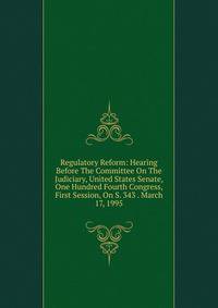 Regulatory Reform: Hearing Before The Committee On The Judiciary, United States Senate, One Hundred Fourth Congress, First Session, On S. 343 . March 17, 1995