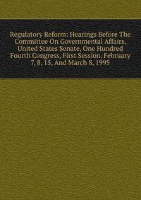 Regulatory Reform: Hearings Before The Committee On Governmental Affairs, United States Senate, One Hundred Fourth Congress, First Session, February 7, 8, 15, And March 8, 1995