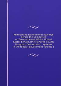 Reinventing government: hearings before the Committee on Governmental Affairs, United States Senate, One Hundred Fourth Congress, first session, . systems in the federal government Volume 1