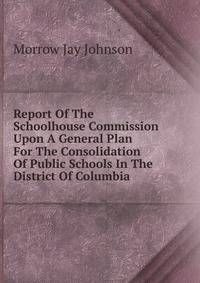 Report Of The Schoolhouse Commission Upon A General Plan For The Consolidation Of Public Schools In The District Of Columbia