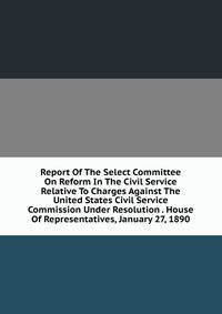 Report Of The Select Committee On Reform In The Civil Service Relative To Charges Against The United States Civil Service Commission Under Resolution . House Of Representatives, January 27, 1890