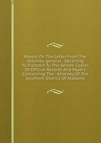 Report On The Letter From The Attorney-general . Declining To Transmit To The Senate Copies Of Official Records And Papers Concerning The . Attorney Of The Southern District Of Alabama