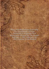Rules And Regulations Governing The Department Of State. Furnished In Response To A Resolution Adopted By The Senate February 1, 1907. February 26, 1907, Ordered To Be Printed