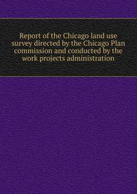 Report of the Chicago land use survey directed by the Chicago Plan commission and conducted by the work projects administration