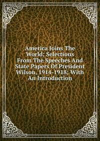 America Joins The World; Selections From The Speeches And State Papers Of President Wilson, 1914-1918; With An Introduction