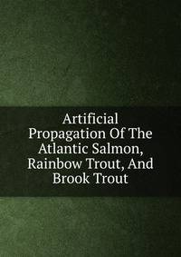 Artificial Propagation Of The Atlantic Salmon, Rainbow Trout, And Brook Trout