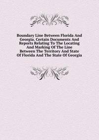 Boundary Line Between Florida And Georgia. Certain Documents And Reports Relating To The Locating And Marking Of The Line Between The Territory And State Of Florida And The State Of Georgia