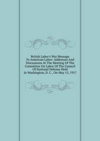 British Labor's War Message To American Labor: Addresses And Discussions At The Meeting Of The Committee On Labor Of The Council Of National Defense Held In Washington, D. C., On May 15, 1917